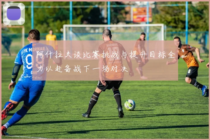 阿什拉夫谈比赛挑战与提升目标全力以赴备战下一场对决