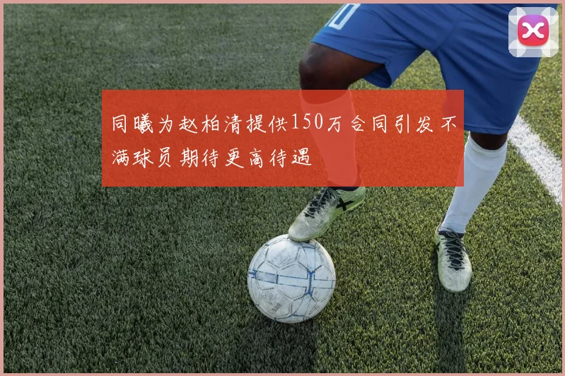 同曦为赵柏清提供150万合同引发不满球员期待更高待遇