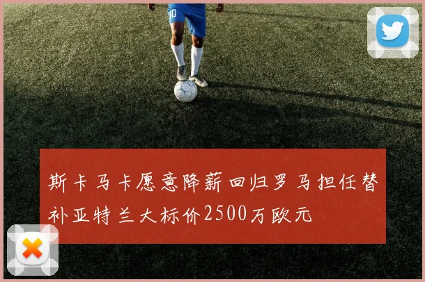 斯卡马卡愿意降薪回归罗马担任替补亚特兰大标价2500万欧元