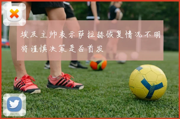 埃及主帅表示萨拉赫恢复情况不明将谨慎决策是否首发