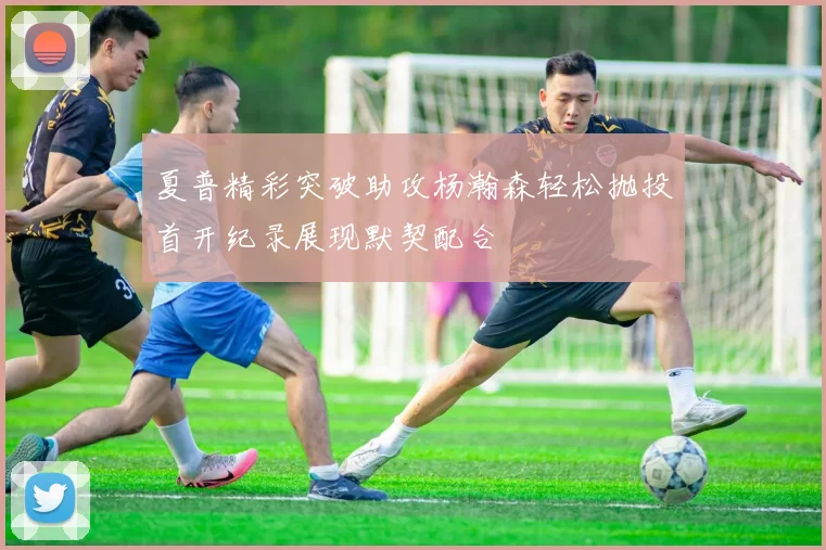 夏普精彩突破助攻杨瀚森轻松抛投首开纪录展现默契配合
