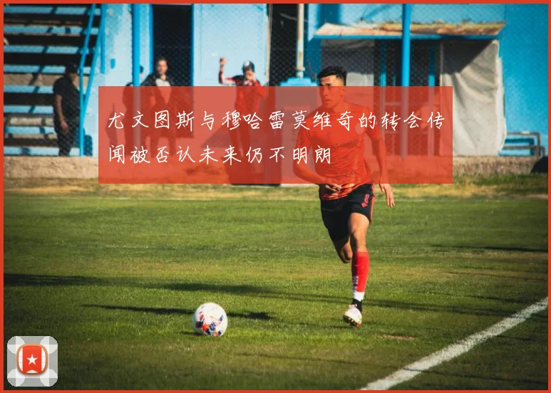 尤文图斯与穆哈雷莫维奇的转会传闻被否认未来仍不明朗