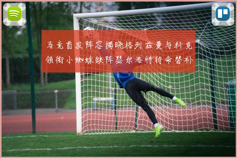 马竞首发阵容揭晓格列兹曼与科克领衔小蜘蛛缺阵瑟尔洛特待命替补