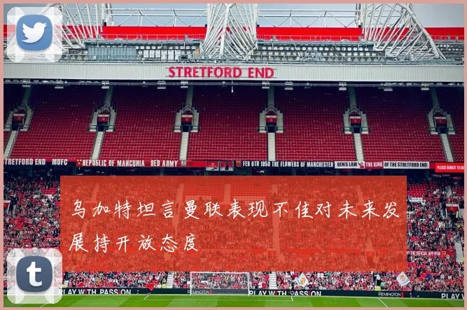 乌加特坦言曼联表现不佳对未来发展持开放态度