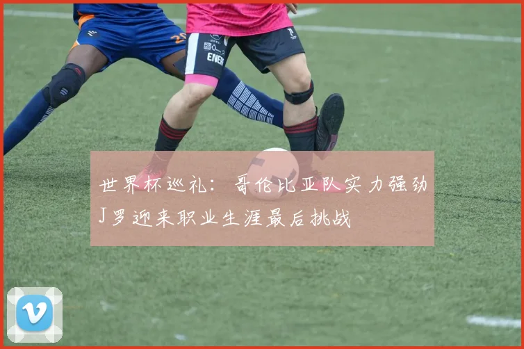 世界杯巡礼：哥伦比亚队实力强劲J罗迎来职业生涯最后挑战