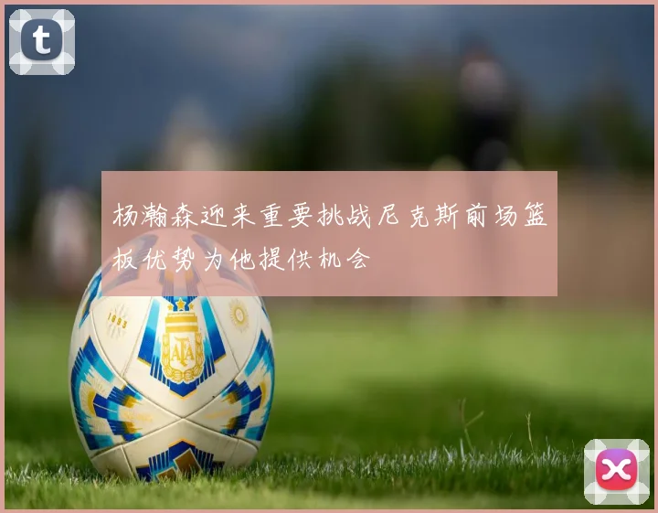 杨瀚森迎来重要挑战尼克斯前场篮板优势为他提供机会