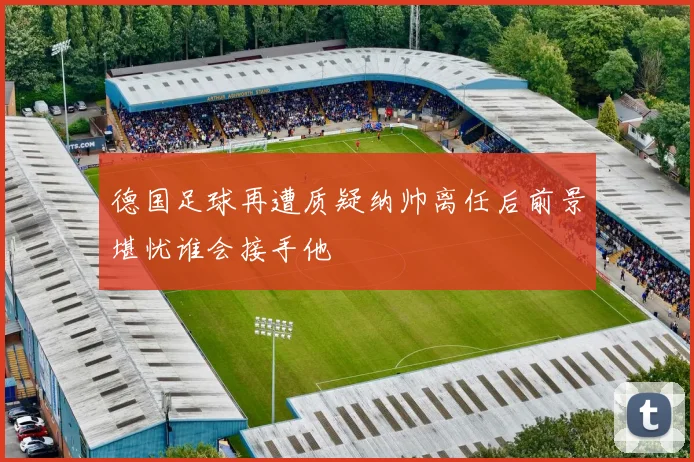 德国足球再遭质疑纳帅离任后前景堪忧谁会接手他
