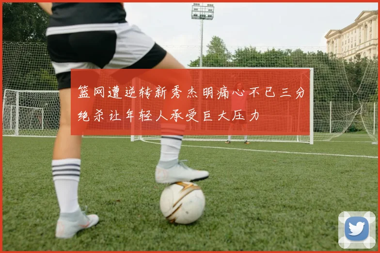 篮网遭逆转新秀杰明痛心不已三分绝杀让年轻人承受巨大压力