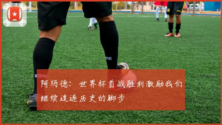 阿玛德：世界杯首战胜利激励我们继续追逐历史的脚步