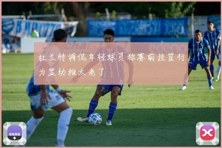 杜兰特调侃年轻球员称赛前挂筐行为显幼稚太老了