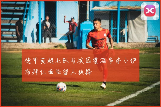 德甲英超七队与埃因霍温争夺小伊布拜仁面临留人抉择