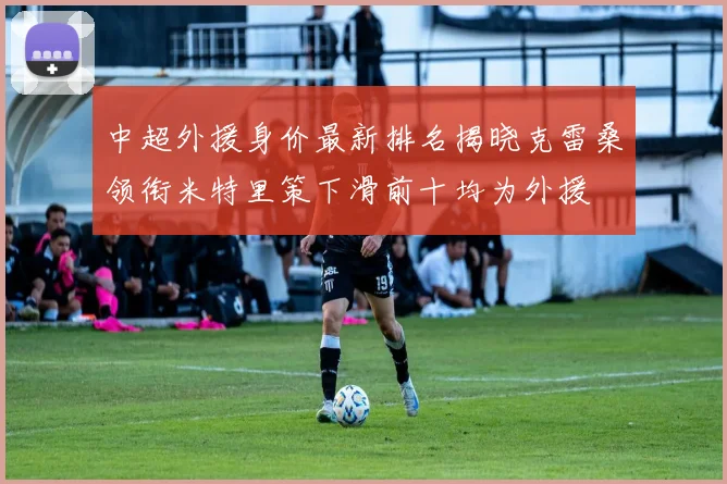 中超外援身价最新排名揭晓克雷桑领衔米特里策下滑前十均为外援